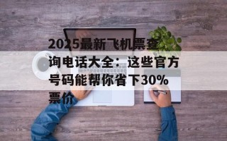2025最新飞机票查询电话大全：这些官方号码能帮你省下30%票价
