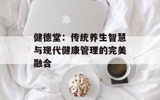 健德堂：传统养生智慧与现代健康管理的完美融合