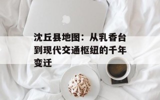 沈丘县地图：从乳香台到现代交通枢纽的千年变迁