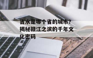 吉水是哪个省的城市？揭秘赣江之滨的千年文化密码