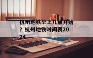 杭州地铁早上几点开始？杭州地铁时间表2024