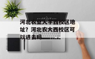 河北农业大学西校区地址？河北农大西校区可以进去吗