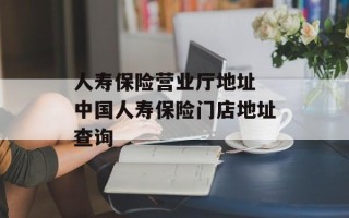 人寿保险营业厅地址 中国人寿保险门店地址查询
