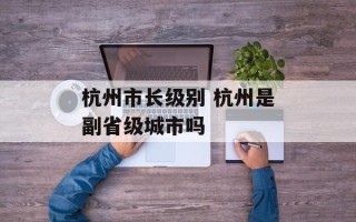 杭州市长级别 杭州是副省级城市吗