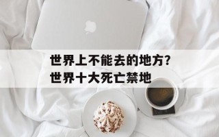 世界上不能去的地方？世界十大死亡禁地