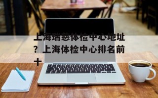 上海瑞慈体检中心地址？上海体检中心排名前十