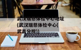 武汉瑞慈体检中心地址(武汉瑞慈体检中心(武昌分院))