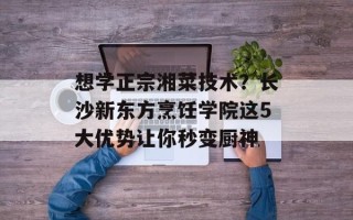 想学正宗湘菜技术？长沙新东方烹饪学院这5大优势让你秒变厨神
