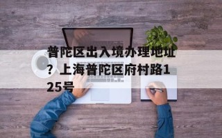 普陀区出入境办理地址？上海普陀区府村路125号