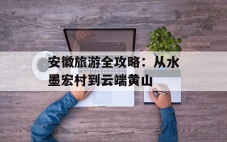 安徽旅游全攻略：从水墨宏村到云端黄山