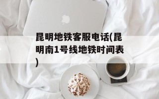 昆明地铁客服电话(昆明南1号线地铁时间表)