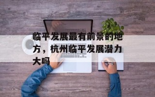 临平发展最有前景的地方，杭州临平发展潜力大吗