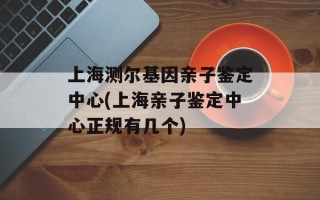 上海测尔基因亲子鉴定中心(上海亲子鉴定中心正规有几个)