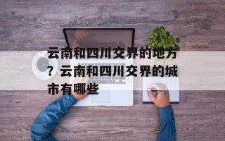 云南和四川交界的地方？云南和四川交界的城市有哪些