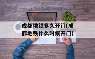 成都地铁多久开门(成都地铁什么时候开门)