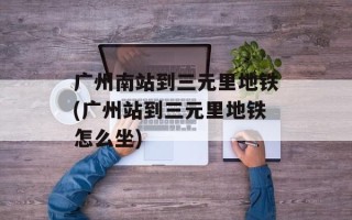 广州南站到三元里地铁(广州站到三元里地铁怎么坐)