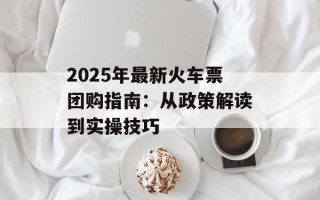 2025年最新火车票团购指南：从政策解读到实操技巧