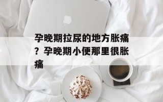 孕晚期拉尿的地方胀痛？孕晚期小便那里很胀痛