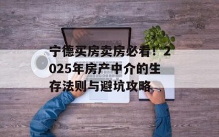 宁德买房卖房必看！2025年房产中介的生存法则与避坑攻略
