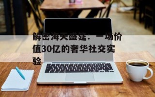 解密海天盛筵：一场价值30亿的奢华社交实验