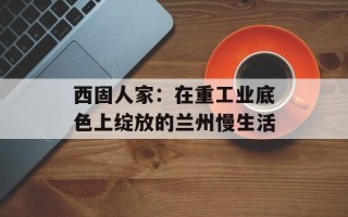 西固人家：在重工业底色上绽放的兰州慢生活