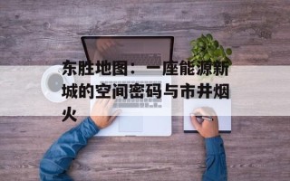 东胜地图：一座能源新城的空间密码与市井烟火