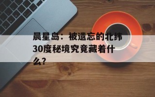 晨星岛：被遗忘的北纬30度秘境究竟藏着什么？