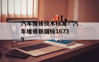 汽车维修技术标准？汽车维修新国标16739