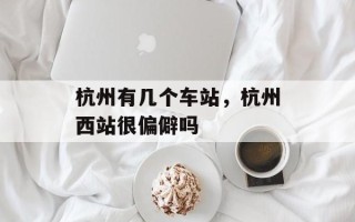 杭州有几个车站，杭州西站很偏僻吗