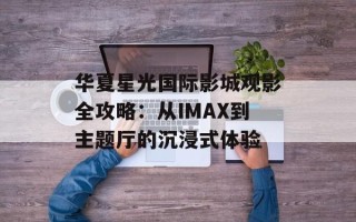 华夏星光国际影城观影全攻略：从IMAX到主题厅的沉浸式体验