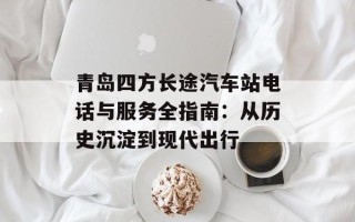 青岛四方长途汽车站电话与服务全指南：从历史沉淀到现代出行