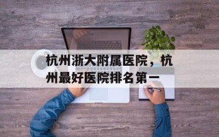 杭州浙大附属医院，杭州最好医院排名第一