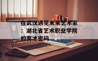 在武汉遇见未来艺术家：湖北省艺术职业学院的育才密码
