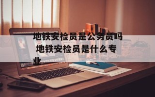 地铁安检员是公务员吗 地铁安检员是什么专业