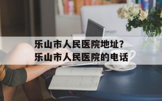 乐山市人民医院地址？乐山市人民医院的电话
