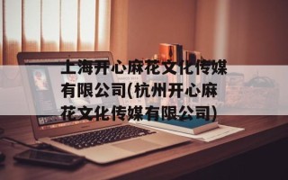 上海开心麻花文化传媒有限公司(杭州开心麻花文化传媒有限公司)