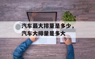 汽车最大排量是多少，汽车大排量是多大