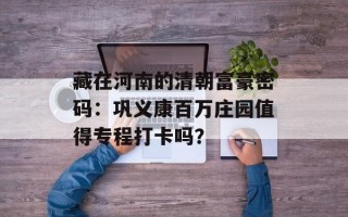 藏在河南的清朝富豪密码：巩义康百万庄园值得专程打卡吗？