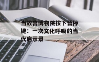 当故宫博物院按下暂停键：一次文化呼吸的当代启示录