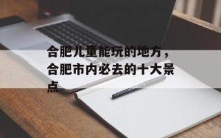 合肥儿童能玩的地方，合肥市内必去的十大景点