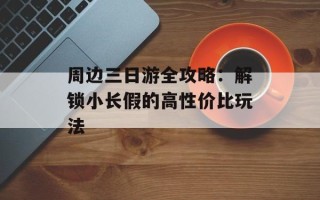 周边三日游全攻略：解锁小长假的高性价比玩法