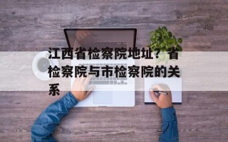 江西省检察院地址？省检察院与市检察院的关系
