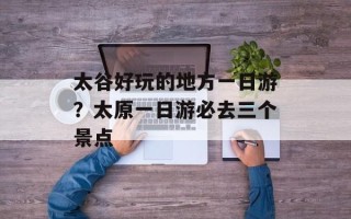 太谷好玩的地方一日游？太原一日游必去三个景点