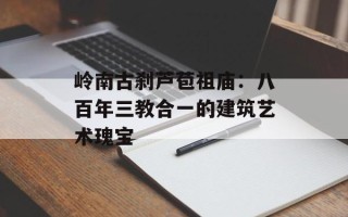 岭南古刹芦苞祖庙：八百年三教合一的建筑艺术瑰宝