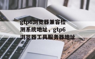gtp6浏览器兼容检测系统地址，gtp6浏览器工具服务器地址