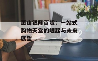 萧山银隆百货：一站式购物天堂的崛起与未来展望