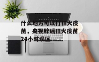 什么地方可以打狂犬疫苗，央视辟谣狂犬疫苗24小时误区