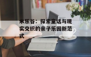 米乐谷：探索童话与现实交织的亲子乐园新范式