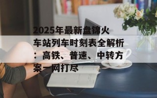 2025年最新盘锦火车站列车时刻表全解析：高铁、普速、中转方案一网打尽