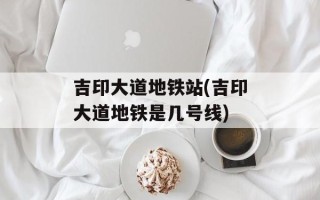吉印大道地铁站(吉印大道地铁是几号线)